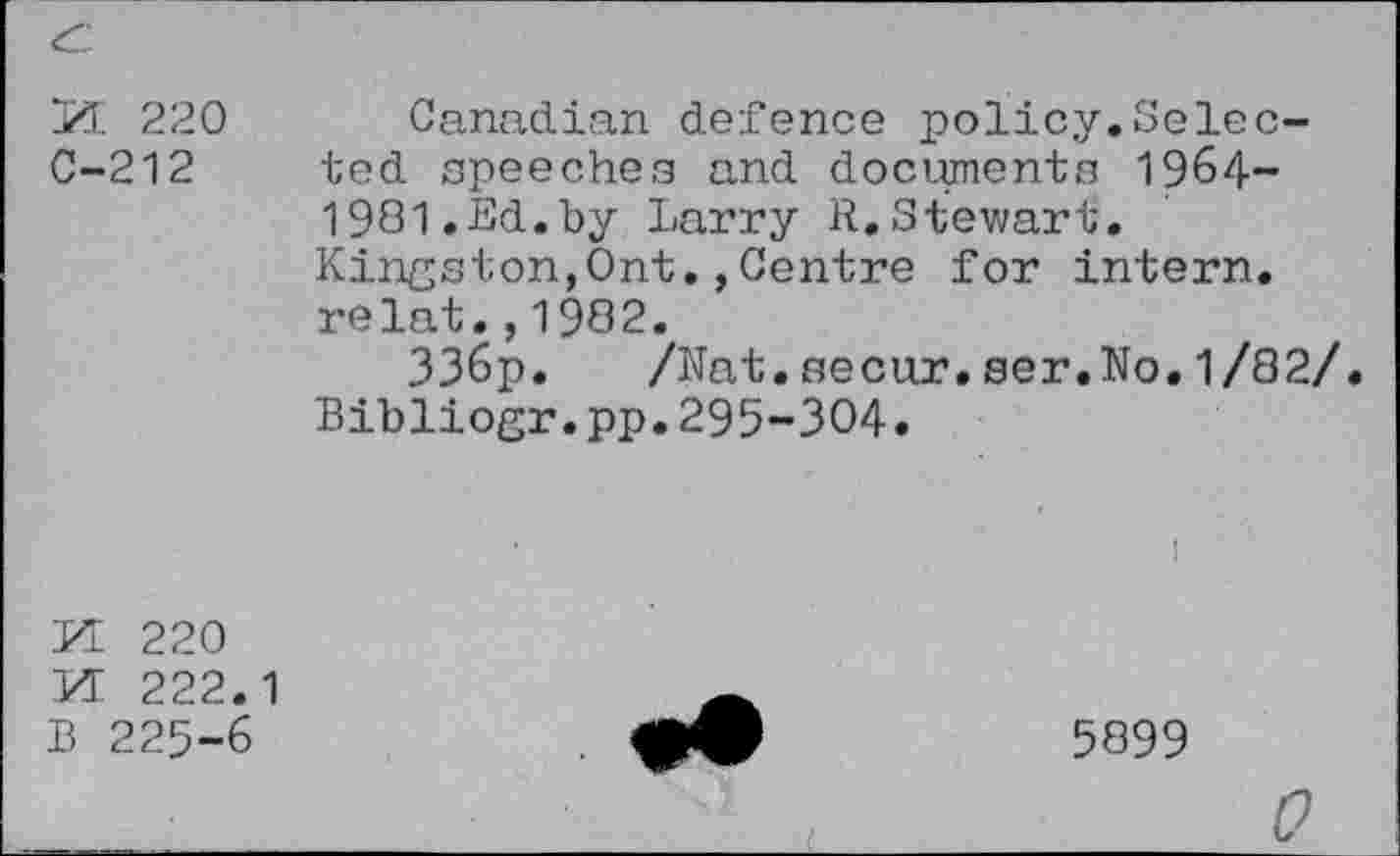 ﻿
H 220 Canadian defence policy.Selec-C-212 ted speeches and documents 1964— 1981.Ed.by Larry R.Stewart. Kingston,Ont.,Centre for intern, relat.,1982.
336p. /Nat.secur.ser.No.1/82/ Bibliogr.pp.295-304.
PI 220 PI 222.1 B 225-6
••
5899
0